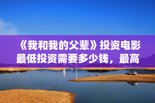 《我和我的父辈》投资电影最低投资需要多少钱,最高能认购多少?(我和我的父辈电影免费播放完整版观后感) 《我和我的父辈》投资电影最低投资需要多少钱,最高能认购多少?(我和我的父辈电影免费播放完整版观后感)