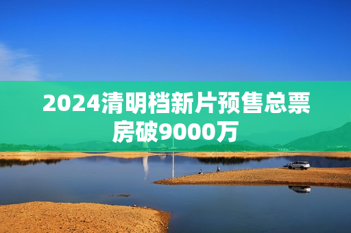 2024清明档新片预售总票房破9000万