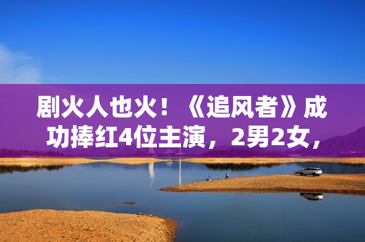 剧火人也火！《追风者》成功捧红4位主演，2男2女，都是实至名归