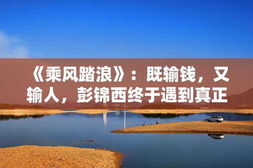 《乘风踏浪》：既输钱，又输人，彭锦西终于遇到真正的对手了