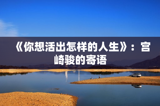 《你想活出怎样的人生》:宫崎骏的寄语 《你想活出怎样的人生》:宫崎骏的寄语