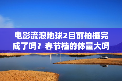 电影流浪地球2目前拍摄完成了吗？春节档的体量大吗？(电影流浪地球2星辰影院观看)