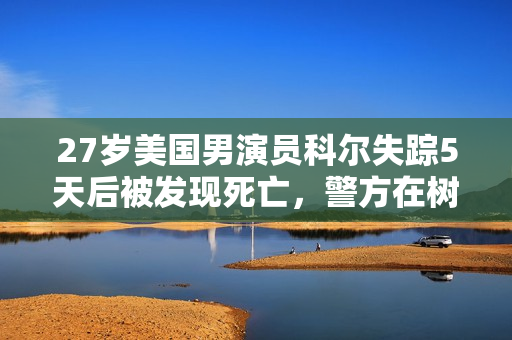 27岁美国男演员科尔失踪5天后被发现死亡，警方在树林中找到尸体