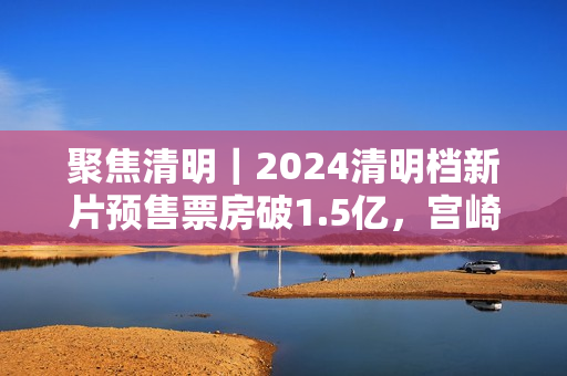 聚焦清明｜2024清明档新片预售票房破1.5亿，宫崎骏新作暂列第一