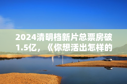 2024清明档新片总票房破1.5亿，《你想活出怎样的人生》领跑