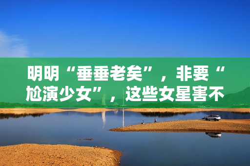 明明“垂垂老矣”，非要“尬演少女”，这些女星害不害臊？