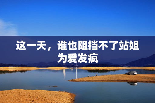 这一天，谁也阻挡不了站姐为爱发疯