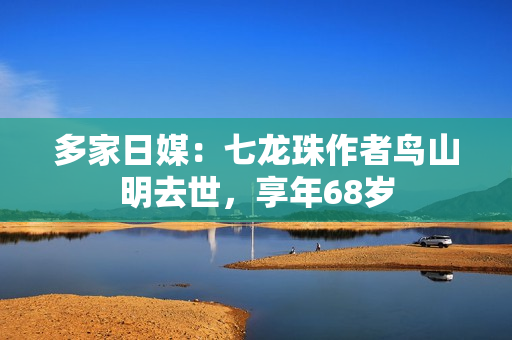 多家日媒：七龙珠作者鸟山明去世，享年68岁