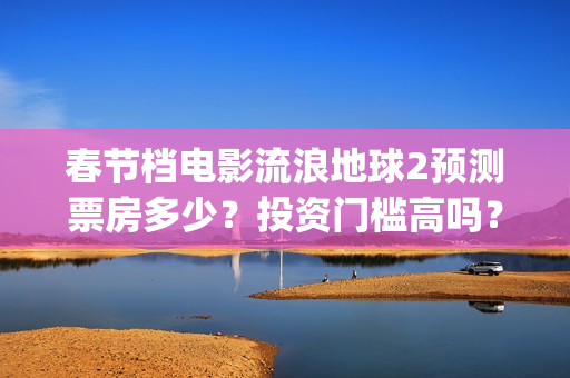春节档电影流浪地球2预测票房多少？投资门槛高吗？收益空间大吗？(流浪票房排行榜)