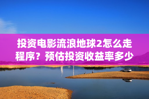 投资电影流浪地球2怎么走程序？预估投资收益率多少？有保底协议吗？(电影流浪地球百度百科)