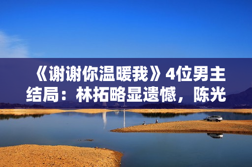 《谢谢你温暖我》4位男主结局：林拓略显遗憾，陈光普圆满收场