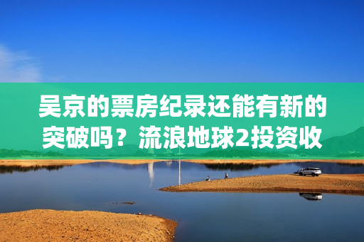 吴京的票房纪录还能有新的突破吗？流浪地球2投资收益预估多少？(吴京票房累计多少)