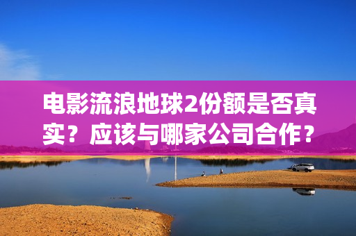 电影流浪地球2份额是否真实？应该与哪家公司合作？(电影流浪地球2在线观看完整视频)