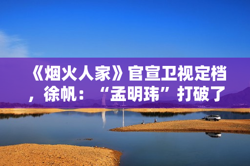 《烟火人家》官宣卫视定档，徐帆：“孟明玮”打破了自己17年的演出定律