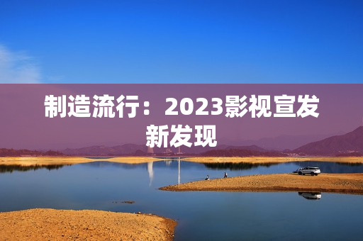 制造流行：2023影视宣发新发现