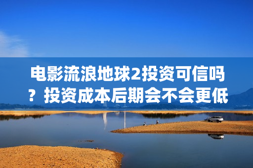 电影流浪地球2投资可信吗？投资成本后期会不会更低？(电影流浪地球2完整版)
