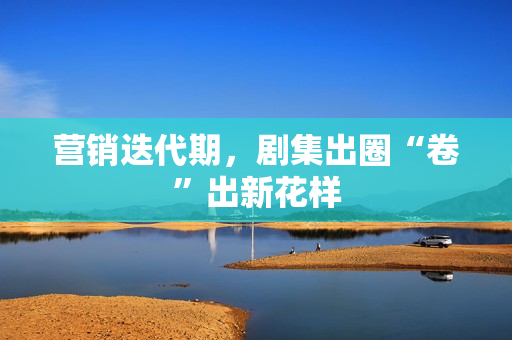 营销迭代期，剧集出圈“卷”出新花样