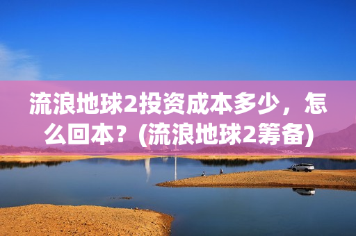 流浪地球2投资成本多少，怎么回本？(流浪地球2筹备)