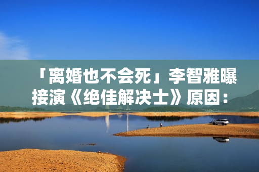「离婚也不会死」李智雅曝接演《绝佳解决士》原因：想展现真实的我
