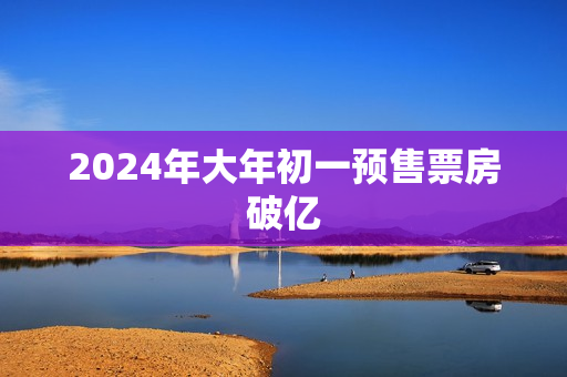 2024年大年初一预售票房破亿