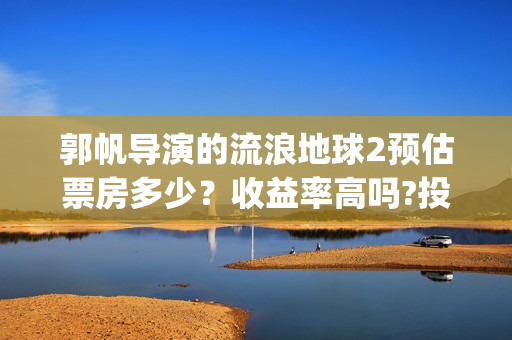 郭帆导演的流浪地球2预估票房多少？收益率高吗?投资有保底协议吗？(郭帆在流浪地球中演的什么角色)