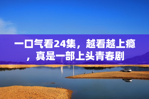 一口气看24集，越看越上瘾，真是一部上头青春剧