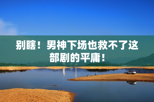 别瞎!男神下场也救不了这部剧的平庸! 别瞎!男神下场也救不了这部剧的平庸!