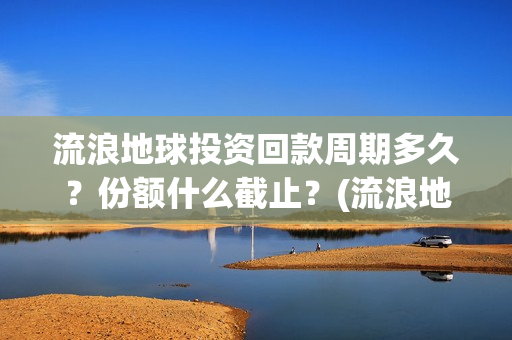 流浪地球投资回款周期多久？份额什么截止？(流浪地球 投资方是谁)