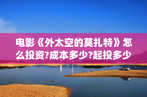 电影《外太空的莫扎特》怎么投资?成本多少?起投多少?(外太空电视剧) 电影《外太空的莫扎特》怎么投资?成本多少?起投多少?(外太空电视剧)