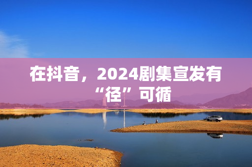 在抖音，2024剧集宣发有“径”可循