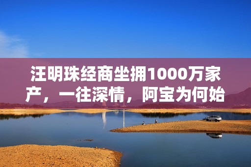 汪明珠经商坐拥1000万家产，一往深情，阿宝为何始终不动心？
