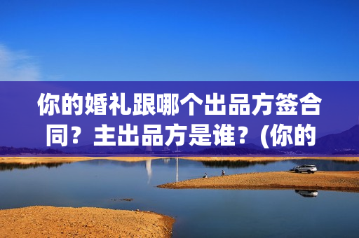 你的婚礼跟哪个出品方签合同?主出品方是谁?(你的婚礼跟哪个明星合作) 你的婚礼跟哪个出品方签合同?主出品方是谁?(你的婚礼跟哪个明星合作)