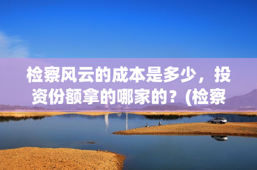 检察风云的成本是多少，投资份额拿的哪家的？(检察风云是个什么单位)