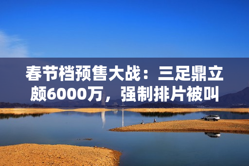 春节档预售大战：三足鼎立颇6000万，强制排片被叫停