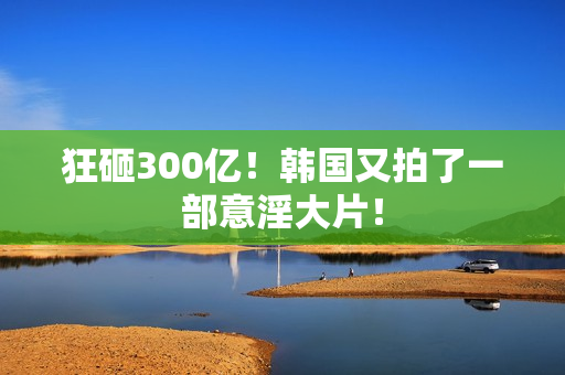 狂砸300亿！韩国又拍了一部意淫大片！