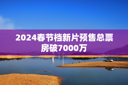 2024春节档新片预售总票房破7000万