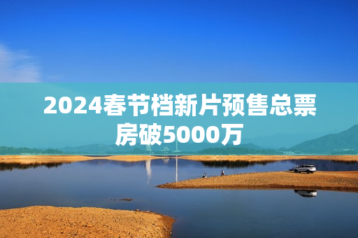 2024春节档新片预售总票房破5000万