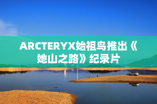 ARCTERYX始祖鸟推出《她山之路》纪录片