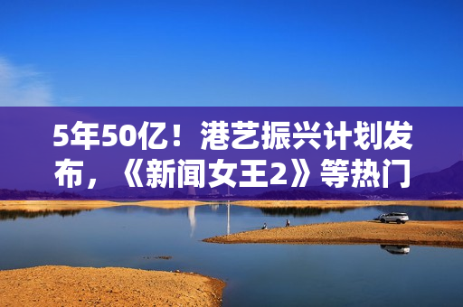 5年50亿！港艺振兴计划发布，《新闻女王2》等热门港片港剧亮相