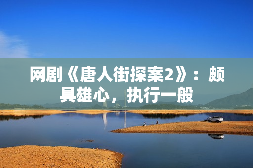 网剧《唐人街探案2》：颇具雄心，执行一般