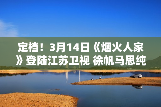 定档！3月14日《烟火人家》登陆江苏卫视 徐帆马思纯携手诠释家的含义