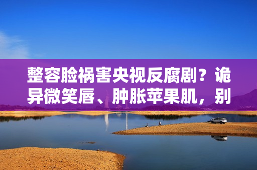 整容脸祸害央视反腐剧？诡异微笑唇、肿胀苹果肌，别辣观众眼睛了