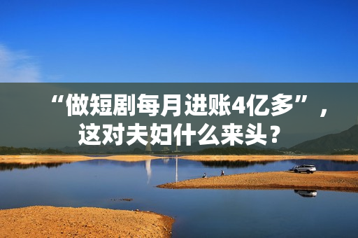 “做短剧每月进账4亿多”，这对夫妇什么来头？
