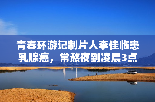 青春环游记制片人李佳临患乳腺癌，常熬夜到凌晨3点，已写好遗书