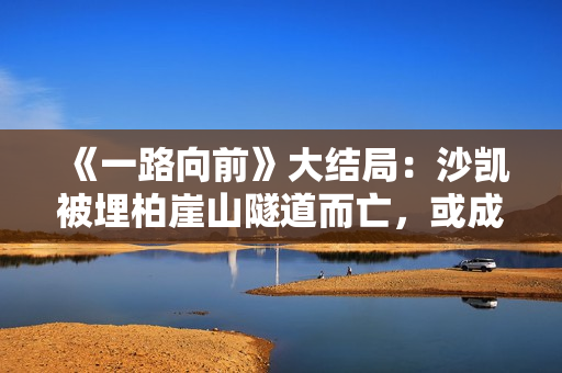 《一路向前》大结局：沙凯被埋柏崖山隧道而亡，或成他最好的归宿