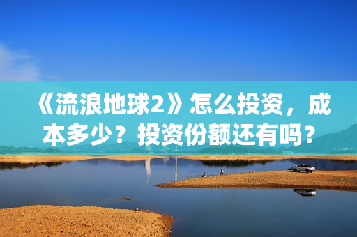 《流浪地球2》怎么投资，成本多少？投资份额还有吗？(《流浪地球2》在线观看)