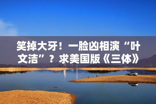 笑掉大牙！一脸凶相演“叶文洁”？求美国版《三体》别闭眼选角了