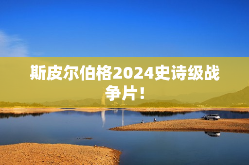 斯皮尔伯格2024史诗级战争片！