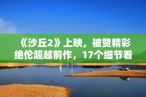 《沙丘2》上映，被赞精彩绝伦超越前作，17个细节看懂这部电影