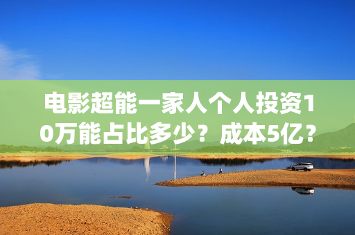 电影超能一家人个人投资10万能占比多少？成本5亿？靠谱吗？(电影超能一家人沈腾免费观看抢先版)